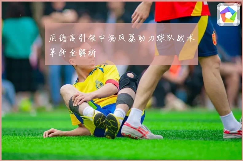 厄德高引领中场风暴助力球队战术革新全解析