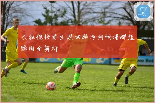 杰拉德传奇生涯回顾与利物浦辉煌瞬间全解析