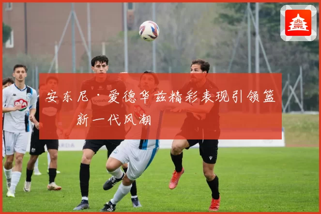 安东尼·爱德华兹精彩表现引领篮球新一代风潮