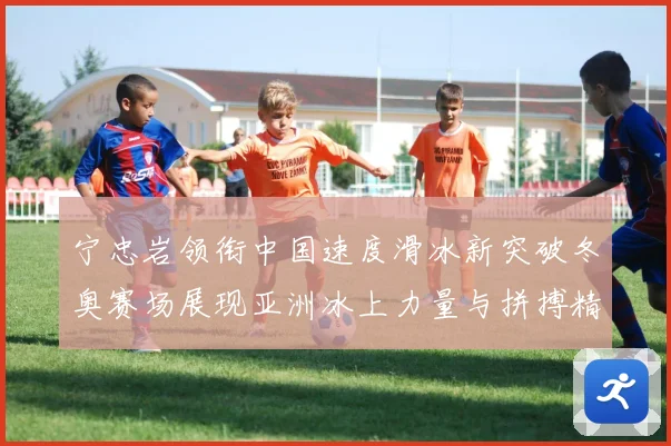 宁忠岩领衔中国速度滑冰新突破冬奥赛场展现亚洲冰上力量与拼搏精神