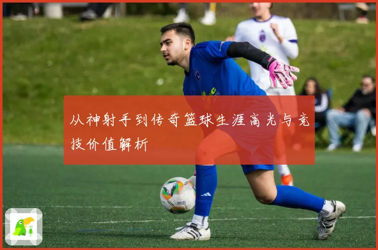 从神射手到传奇篮球生涯高光与竞技价值解析