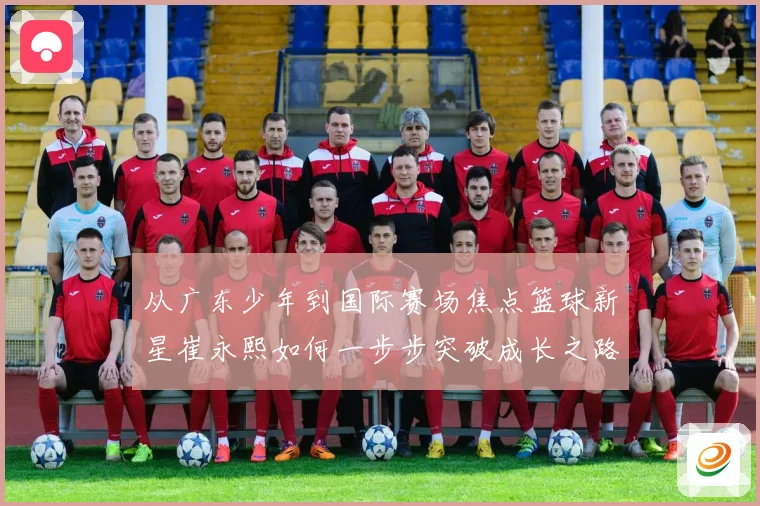 从广东少年到国际赛场焦点篮球新星崔永熙如何一步步突破成长之路