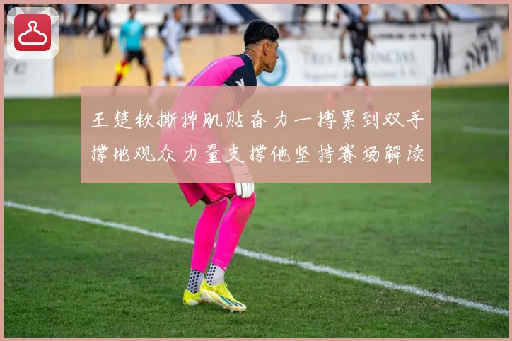 王楚钦撕掉肌贴奋力一搏累到双手撑地观众力量支撑他坚持赛场解读