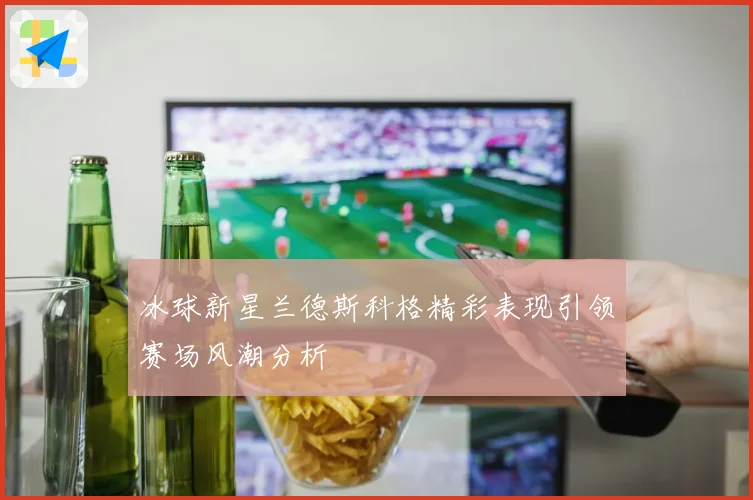 冰球新星兰德斯科格精彩表现引领赛场风潮分析