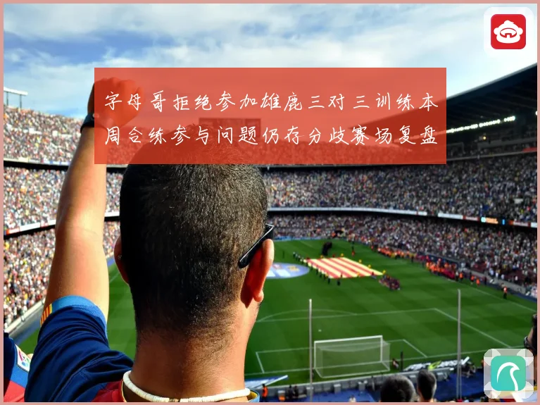 字母哥拒绝参加雄鹿三对三训练本周合练参与问题仍存分歧赛场复盘