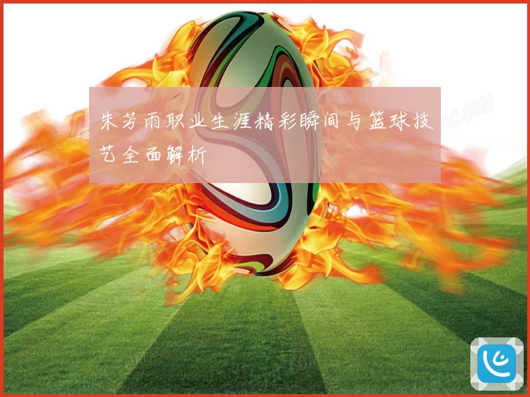 朱芳雨职业生涯精彩瞬间与篮球技艺全面解析