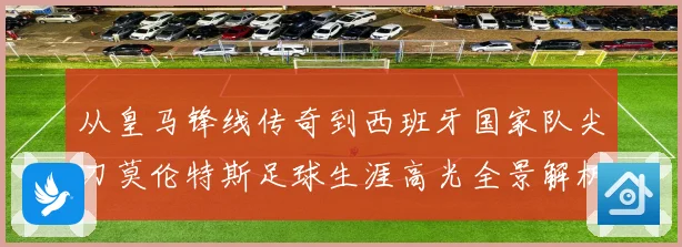 从皇马锋线传奇到西班牙国家队尖刀莫伦特斯足球生涯高光全景解析