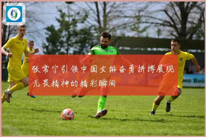 张常宁引领中国女排奋勇拼搏展现无畏精神的精彩瞬间
