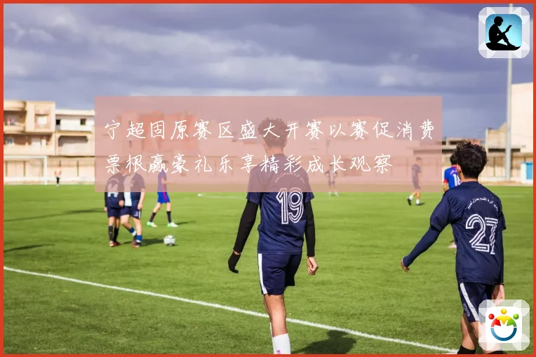 宁超固原赛区盛大开赛以赛促消费票根赢豪礼乐享精彩成长观察