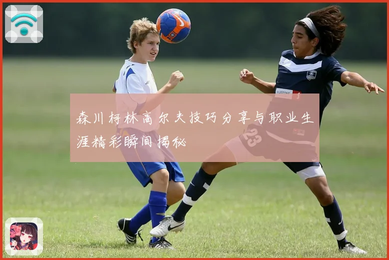 森川柯林高尔夫技巧分享与职业生涯精彩瞬间揭秘