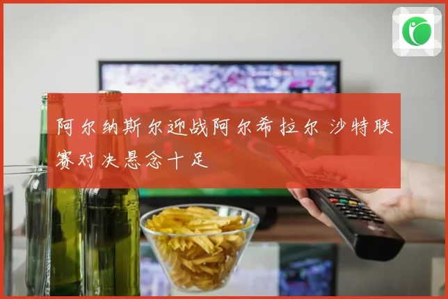 阿尔纳斯尔迎战阿尔希拉尔 沙特联赛对决悬念十足