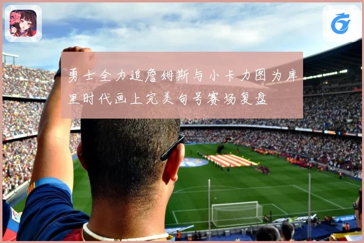 勇士全力追詹姆斯与小卡力图为库里时代画上完美句号赛场复盘