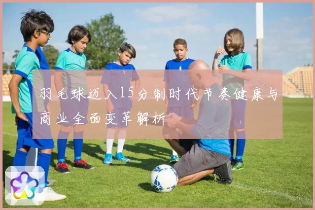 羽毛球迈入15分制时代节奏健康与商业全面变革解析
