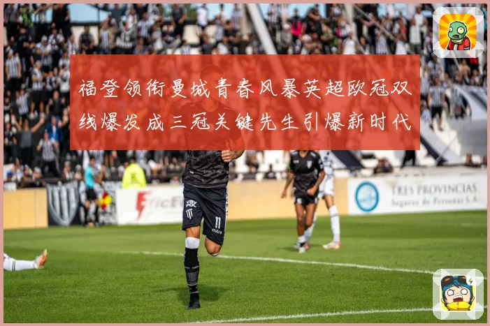 福登领衔曼城青春风暴英超欧冠双线爆发成三冠关键先生引爆新时代战术观察