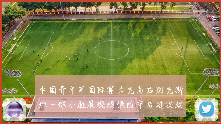 中国青年军国际赛力克乌兹别克斯坦一球小胜展现顽强防守与进攻效率