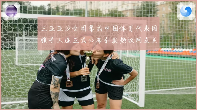 三亚亚沙会闭幕式中国体育代表团旗手人选正式公布引发热议网友关注