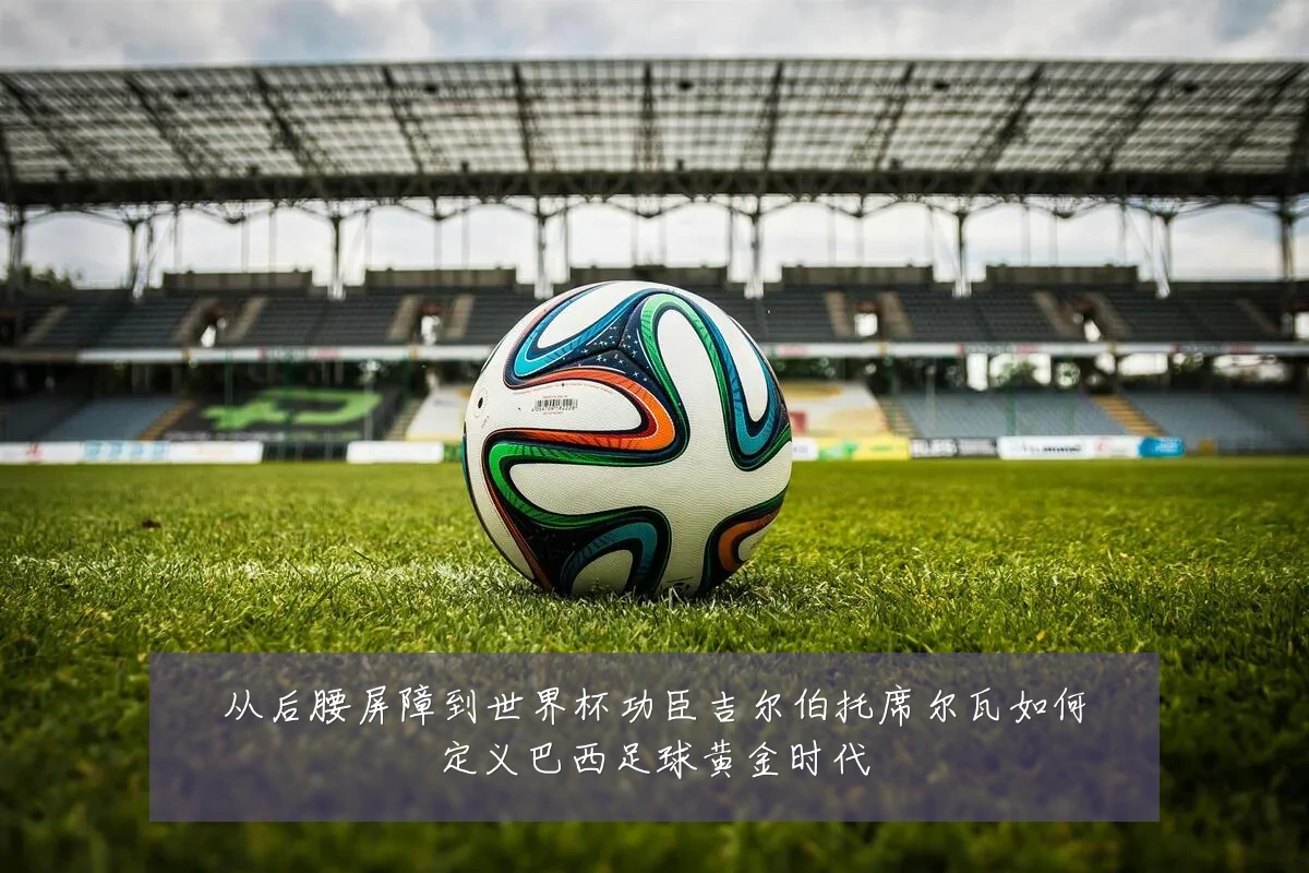 从后腰屏障到世界杯功臣吉尔伯托席尔瓦如何定义巴西足球黄金时代