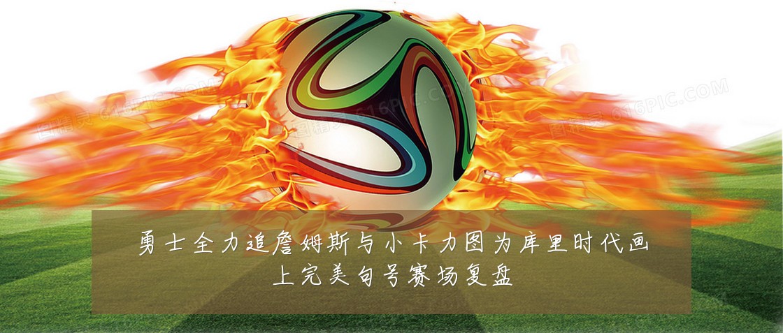 勇士全力追詹姆斯与小卡力图为库里时代画上完美句号赛场复盘
