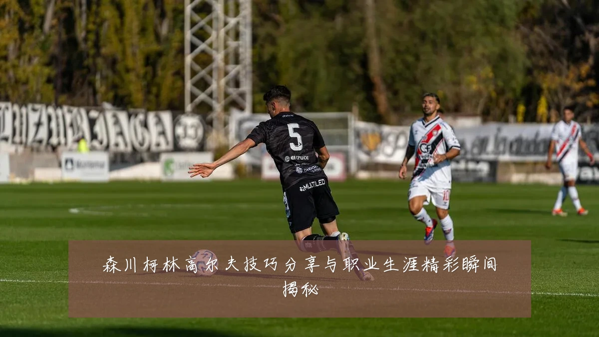 森川柯林高尔夫技巧分享与职业生涯精彩瞬间揭秘