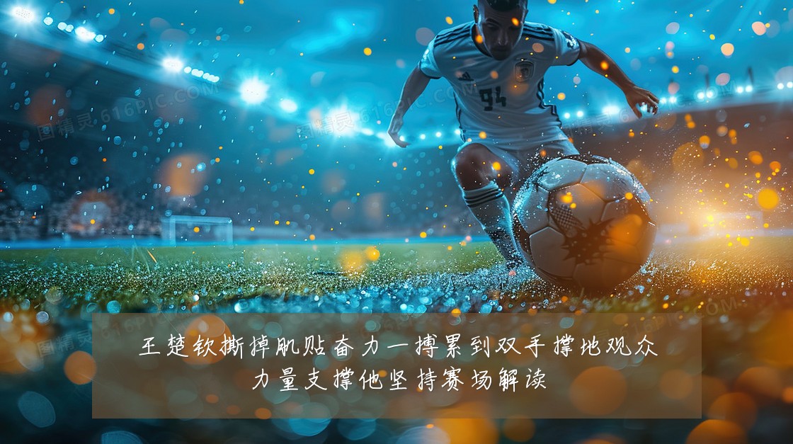 王楚钦撕掉肌贴奋力一搏累到双手撑地观众力量支撑他坚持赛场解读